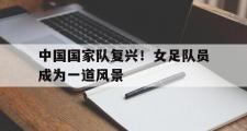 米兰体育中国官网-中国国家队复兴！女足队员成为一道风景