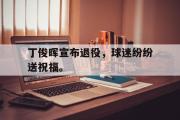 米兰体育中国官网-丁俊晖宣布退役，球迷纷纷送祝福。