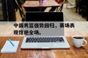 网页版,登录入口-中国男篮强势回归，赛场表现惊艳全场。