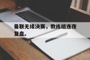 米兰体育中国官网-曼联无缘决赛，教练组连夜复盘。