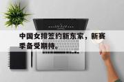 米兰体育登录-中国女排签约新东家，新赛季备受期待。