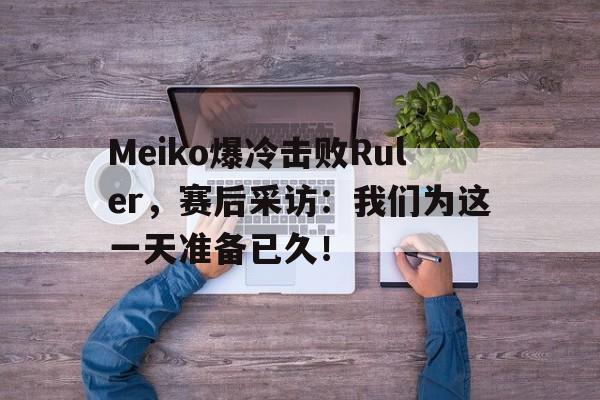 Meiko爆冷击败Ruler，赛后采访：我们为这一天准备已久！