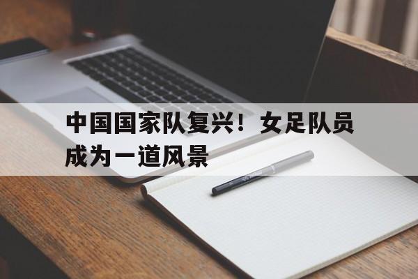 中国国家队复兴！女足队员成为一道风景